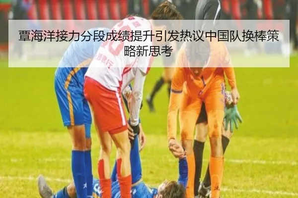 覃海洋接力分段成绩提升引发热议中国队换棒策略新思考